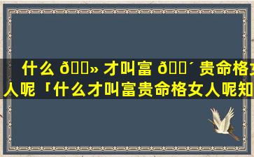 什么 🌻 才叫富 🌴 贵命格女人呢「什么才叫富贵命格女人呢知乎」